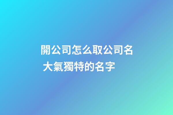 開公司怎么取公司名 大氣獨特的名字-第1張-公司起名-玄機派